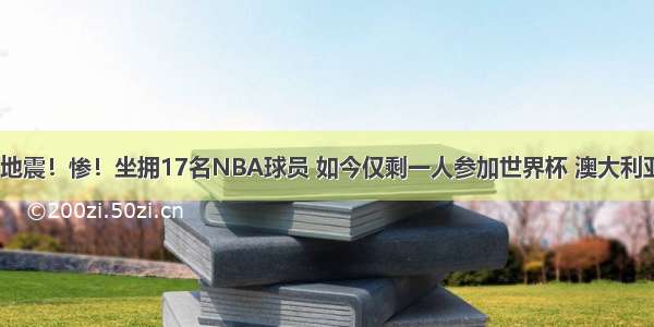 NBA大地震！惨！坐拥17名NBA球员 如今仅剩一人参加世界杯 澳大利亚命真好