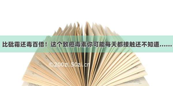 比砒霜还毒百倍！这个致癌毒素你可能每天都接触还不知道……