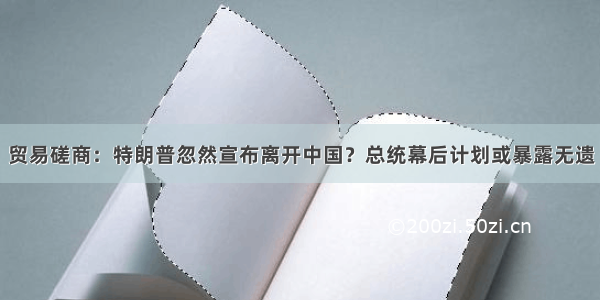 贸易磋商：特朗普忽然宣布离开中国？总统幕后计划或暴露无遗