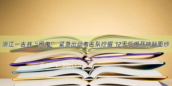 浙江一古井“闹鬼” 紧急出动考古队挖掘 12天后揭开神秘面纱