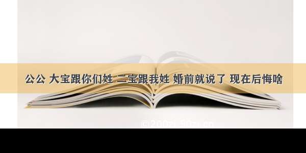 公公 大宝跟你们姓 二宝跟我姓 婚前就说了 现在后悔啥