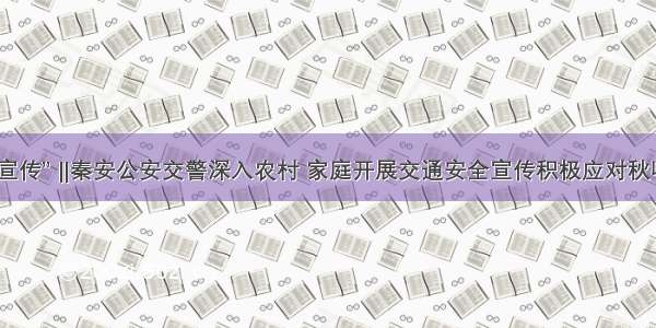 “五进宣传” ‖秦安公安交警深入农村 家庭开展交通安全宣传积极应对秋收农忙