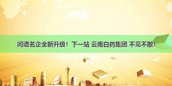 问道名企全新升级！下一站 云南白药集团 不见不散！