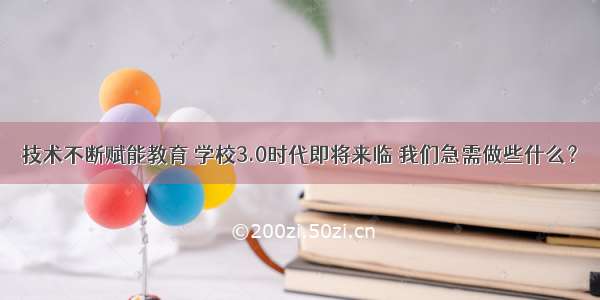 技术不断赋能教育 学校3.0时代即将来临 我们急需做些什么？