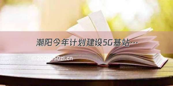 潮阳今年计划建设5G基站…