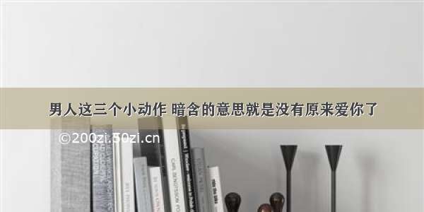 男人这三个小动作 暗含的意思就是没有原来爱你了