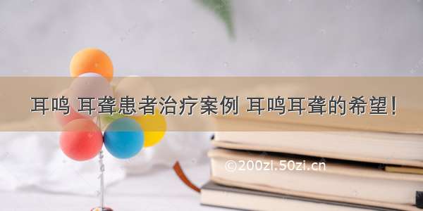 耳鸣 耳聋患者治疗案例 耳鸣耳聋的希望！