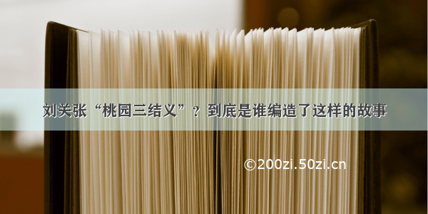 刘关张“桃园三结义”？到底是谁编造了这样的故事