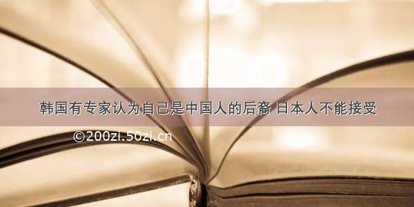 韩国有专家认为自己是中国人的后裔 日本人不能接受