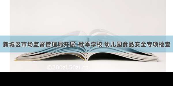 新城区市场监督管理局开展  秋季学校 幼儿园食品安全专项检查