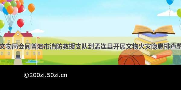 普洱市文物局会同普洱市消防救援支队到孟连县开展文物火灾隐患排查整治工作