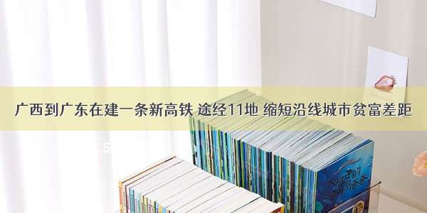 广西到广东在建一条新高铁 途经11地 缩短沿线城市贫富差距