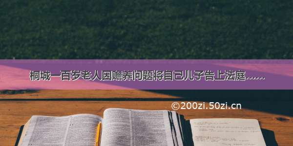 桐城一百岁老人因赡养问题将自己儿子告上法庭……