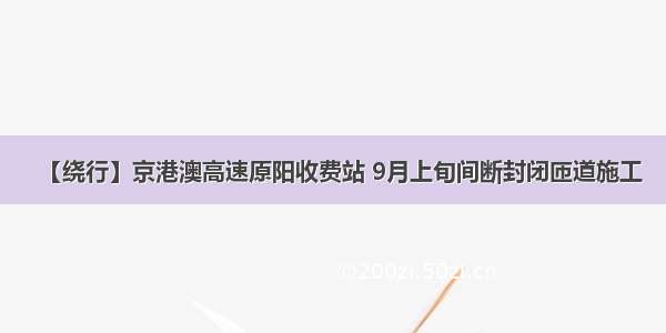 【绕行】京港澳高速原阳收费站 9月上旬间断封闭匝道施工