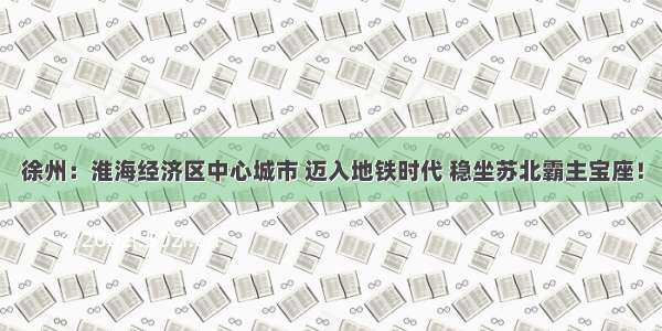 徐州：淮海经济区中心城市 迈入地铁时代 稳坐苏北霸主宝座！