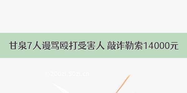 甘泉7人谩骂殴打受害人 敲诈勒索14000元