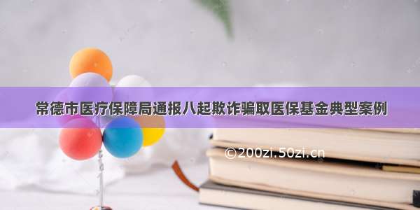 常德市医疗保障局通报八起欺诈骗取医保基金典型案例