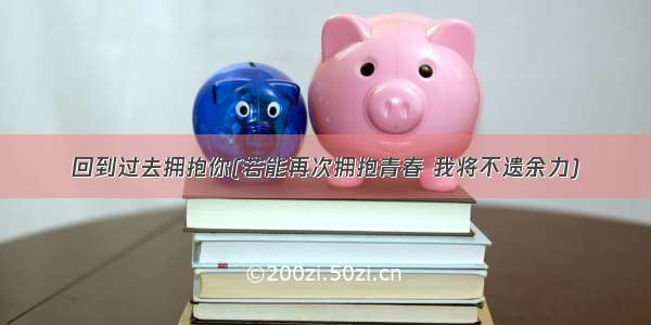 回到过去拥抱你(若能再次拥抱青春 我将不遗余力)