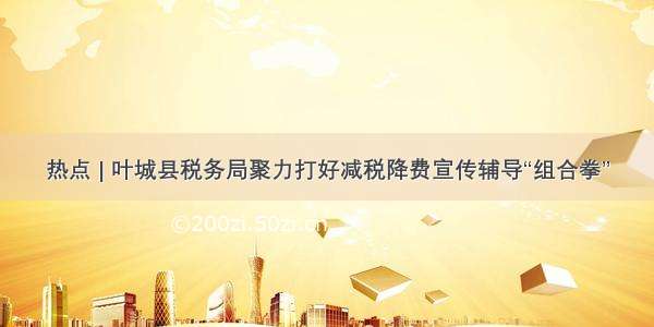 热点 | 叶城县税务局聚力打好减税降费宣传辅导“组合拳”