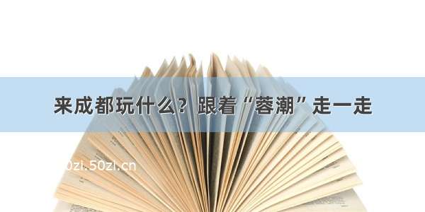 来成都玩什么？跟着“蓉潮”走一走