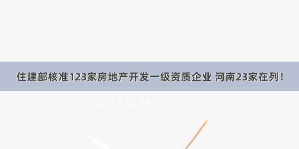 住建部核准123家房地产开发一级资质企业 河南23家在列！