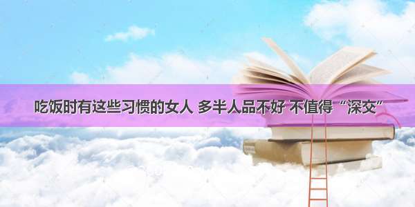 吃饭时有这些习惯的女人 多半人品不好 不值得“深交”