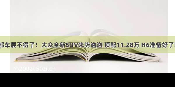 成都车展不得了！大众全新SUV来势汹汹 顶配11.28万 H6准备好了吗？