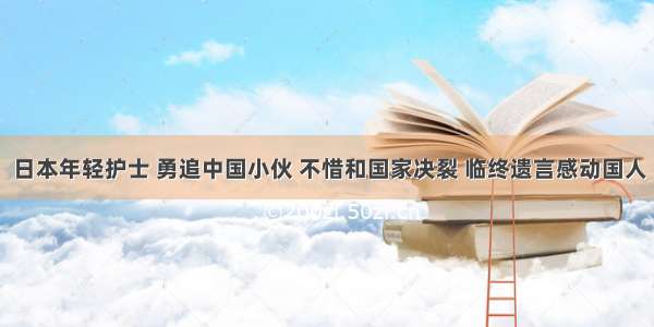 日本年轻护士 勇追中国小伙 不惜和国家决裂 临终遗言感动国人