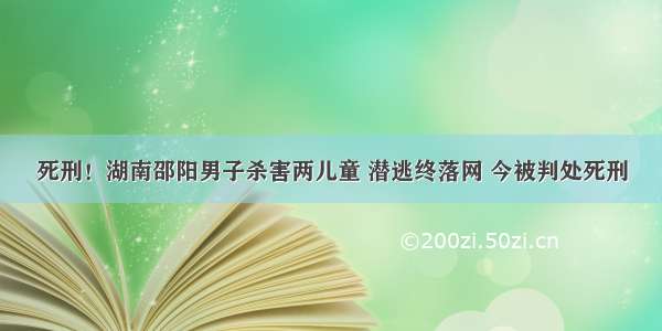 死刑！湖南邵阳男子杀害两儿童 潜逃终落网 今被判处死刑