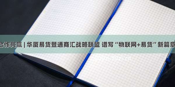 合作共赢 | 华厦易货暨通商汇战略联盟 谱写“物联网+易货”新篇章！