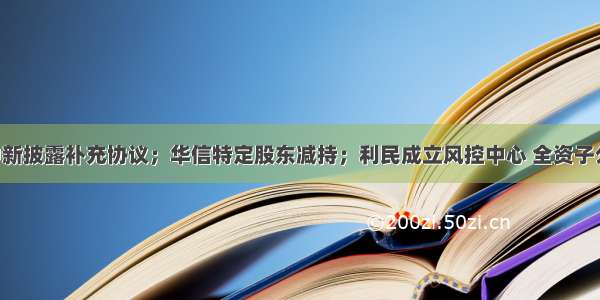 ST中新披露补充协议；华信特定股东减持；利民成立风控中心 全资子公司。