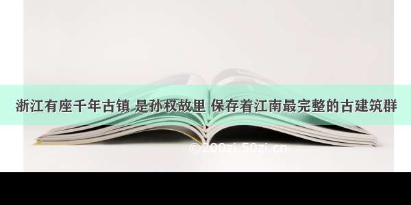 浙江有座千年古镇 是孙权故里 保存着江南最完整的古建筑群