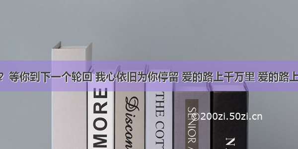 亲 在吗？等你到下一个轮回 我心依旧为你停留 爱的路上千万里 爱的路上永相随！