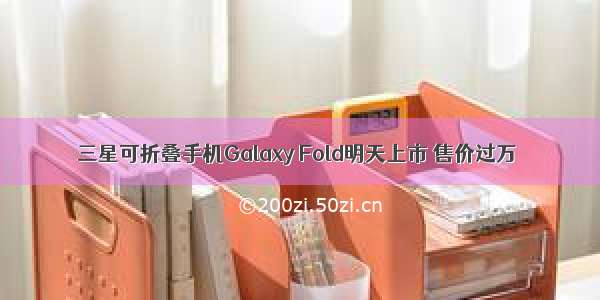 三星可折叠手机Galaxy Fold明天上市 售价过万