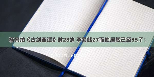 杨幂拍《古剑奇谭》时28岁 李易峰27而他居然已经35了！