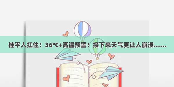 桂平人扛住！36℃+高温预警！接下来天气更让人崩溃……