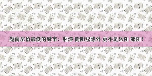 湖南房价最低的城市：湘潭 衡阳双除外 更不是岳阳 邵阳！