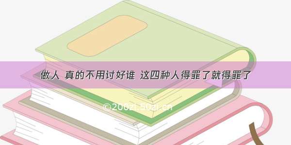 做人 真的不用讨好谁 这四种人得罪了就得罪了