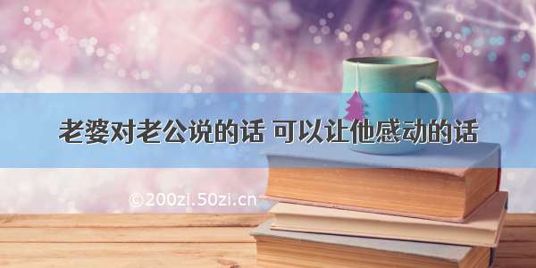 老婆对老公说的话 可以让他感动的话