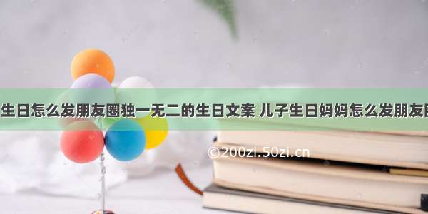 宝贝5岁生日怎么发朋友圈独一无二的生日文案 儿子生日妈妈怎么发朋友圈祝福语