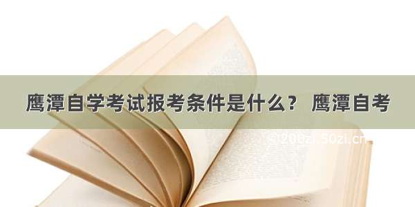 鹰潭自学考试报考条件是什么？ 鹰潭自考