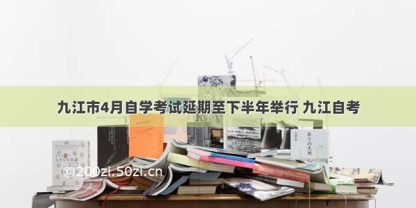 九江市4月自学考试延期至下半年举行 九江自考
