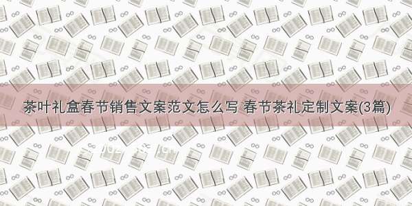 茶叶礼盒春节销售文案范文怎么写 春节茶礼定制文案(3篇)