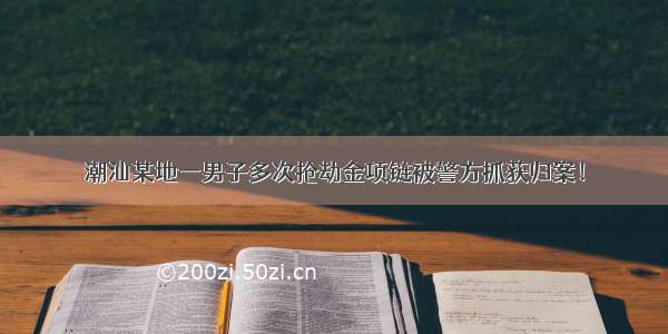 潮汕某地一男子多次抢劫金项链被警方抓获归案！