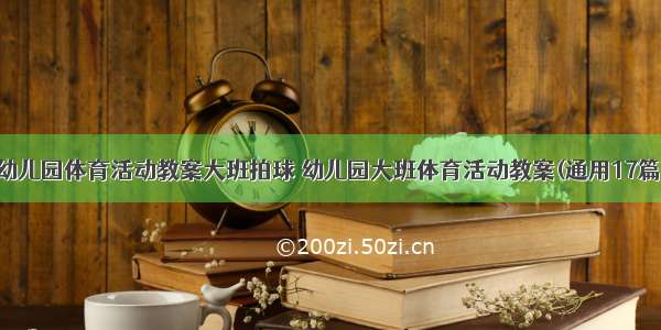 幼儿园体育活动教案大班拍球 幼儿园大班体育活动教案(通用17篇)