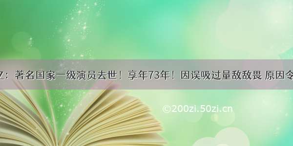 存款过亿：著名国家一级演员去世！享年73年！因误吸过量敌敌畏 原因令人唏嘘！