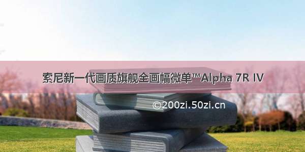 索尼新一代画质旗舰全画幅微单™Alpha 7R IV