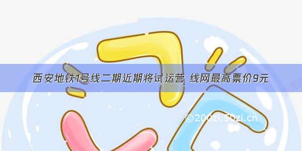 西安地铁1号线二期近期将试运营 线网最高票价9元