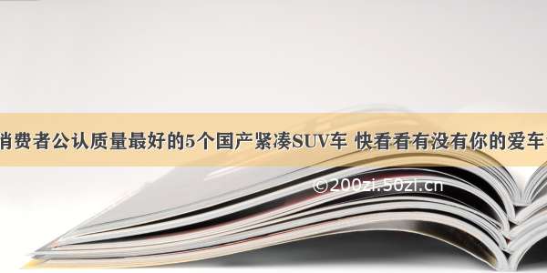 消费者公认质量最好的5个国产紧凑SUV车 快看看有没有你的爱车？