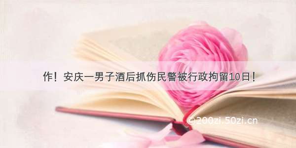 作！安庆一男子酒后抓伤民警被行政拘留10日！